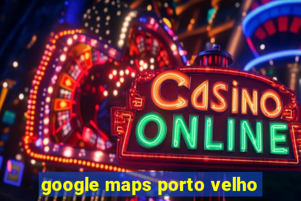 google maps porto velho