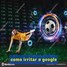 como irritar o google