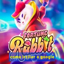 como irritar o google