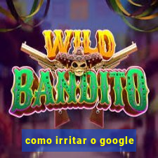 como irritar o google